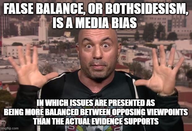 Joe Rogan Doesn't Have A Clue How To Interpret Evidence Himself | FALSE BALANCE, OR BOTHSIDESISM,
IS A MEDIA BIAS; IN WHICH ISSUES ARE PRESENTED AS BEING MORE BALANCED BETWEEN OPPOSING VIEWPOINTS
THAN THE ACTUAL EVIDENCE SUPPORTS | image tagged in joe rogan,false balance,bothsidesism,fallacy,media bias,evidence | made w/ Imgflip meme maker