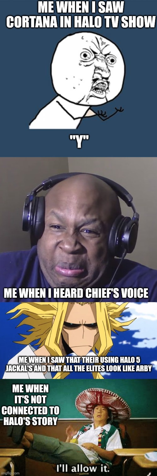 What do u think about the new halo tv show, and I think I'm fine with chiefs voice now. |  ME WHEN I SAW CORTANA IN HALO TV SHOW; "Y"; ME WHEN I HEARD CHIEF'S VOICE; ME WHEN I SAW THAT THEIR USING HALO 5 JACKAL'S AND THAT ALL THE ELITES LOOK LIKE ARBY; ME WHEN IT'S NOT CONNECTED TO HALO'S STORY | image tagged in memes,y u no,cringe,anoyed,i ll allow it | made w/ Imgflip meme maker