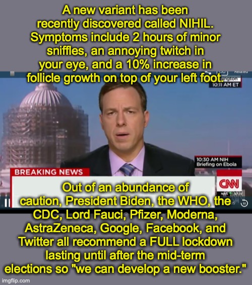 Would anyone actually be surprised? | A new variant has been recently discovered called NIHIL.
Symptoms include 2 hours of minor sniffles, an annoying twitch in your eye, and a 10% increase in follicle growth on top of your left foot. Out of an abundance of caution, President Biden, the WHO, the CDC, Lord Fauci, Pfizer, Moderna, AstraZeneca, Google, Facebook, and Twitter all recommend a FULL lockdown lasting until after the mid-term elections so "we can develop a new booster." | image tagged in cnn breaking news template | made w/ Imgflip meme maker