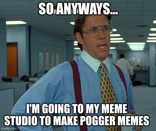 I'm going to make memes | SO ANYWAYS... I'M GOING TO MY MEME STUDIO TO MAKE POGGER MEMES | image tagged in memes,that would be great | made w/ Imgflip meme maker