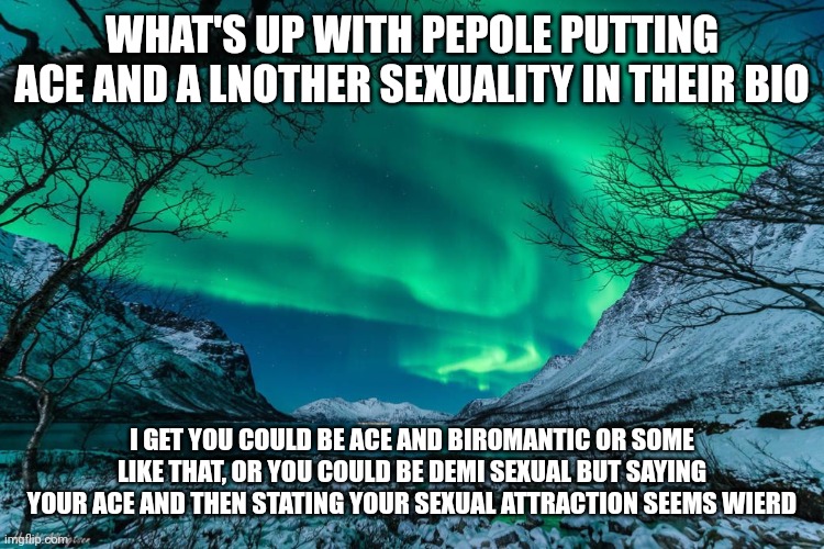 How tho |  WHAT'S UP WITH PEPOLE PUTTING ACE AND A LNOTHER SEXUALITY IN THEIR BIO; I GET YOU COULD BE ACE AND BIROMANTIC OR SOME LIKE THAT, OR YOU COULD BE DEMI SEXUAL BUT SAYING YOUR ACE AND THEN STATING YOUR SEXUAL ATTRACTION SEEMS WIERD | image tagged in northern lights announcement | made w/ Imgflip meme maker