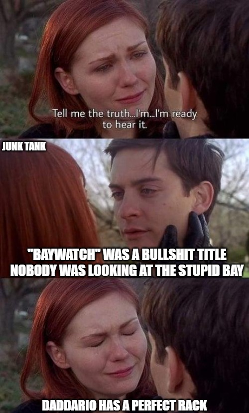 Spider Truth | JUNK TANK; "BAYWATCH" WAS A BULLSHIT TITLE
NOBODY WAS LOOKING AT THE STUPID BAY; DADDARIO HAS A PERFECT RACK | image tagged in tell me the truth i'm ready to hear it,spiderman,baywatch,junk tank | made w/ Imgflip meme maker