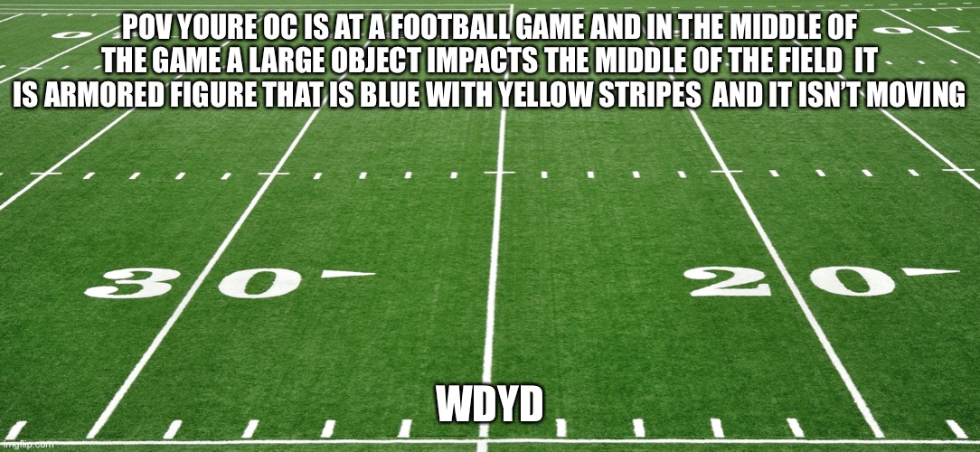 (The blue and yellow striped figure is like the master chief from halo 5 ) no joke,vehicle,Bambi,OP oc | POV YOURE OC IS AT A FOOTBALL GAME AND IN THE MIDDLE OF THE GAME A LARGE OBJECT IMPACTS THE MIDDLE OF THE FIELD  IT IS ARMORED FIGURE THAT IS BLUE WITH YELLOW STRIPES  AND IT ISN’T MOVING; WDYD | image tagged in football field | made w/ Imgflip meme maker