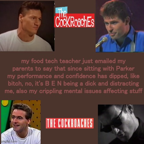 also i just hate cooking | my food tech teacher just emailed my parents to say that since sitting with Parker my performance and confidence has dipped, like bitch, no, it's B E N being a dick and distracting me, also my crippling mental issues affecting stuff | image tagged in cockies temp | made w/ Imgflip meme maker