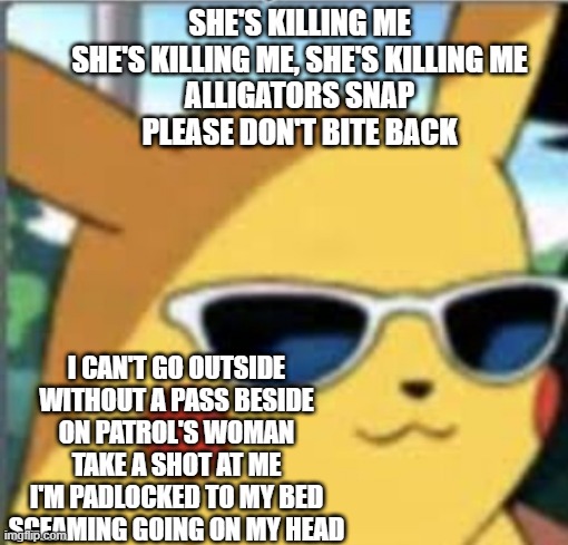 mental issues go brr | SHE'S KILLING ME
SHE'S KILLING ME, SHE'S KILLING ME
ALLIGATORS SNAP
PLEASE DON'T BITE BACK; I CAN'T GO OUTSIDE
WITHOUT A PASS BESIDE
ON PATROL'S WOMAN
TAKE A SHOT AT ME
I'M PADLOCKED TO MY BED
SCEAMING GOING ON MY HEAD | image tagged in swag pikachu | made w/ Imgflip meme maker