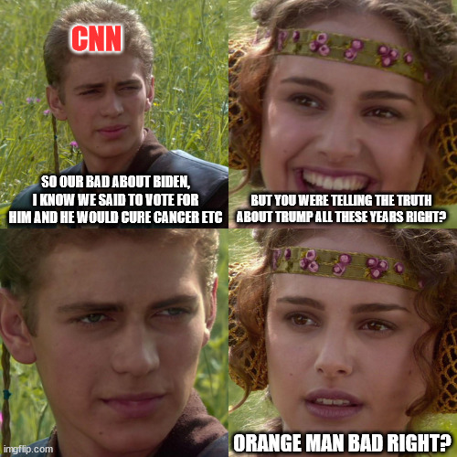 Anakin Padme 4 Panel | CNN; SO OUR BAD ABOUT BIDEN, I KNOW WE SAID TO VOTE FOR HIM AND HE WOULD CURE CANCER ETC; BUT YOU WERE TELLING THE TRUTH ABOUT TRUMP ALL THESE YEARS RIGHT? ORANGE MAN BAD RIGHT? | image tagged in anakin padme 4 panel | made w/ Imgflip meme maker