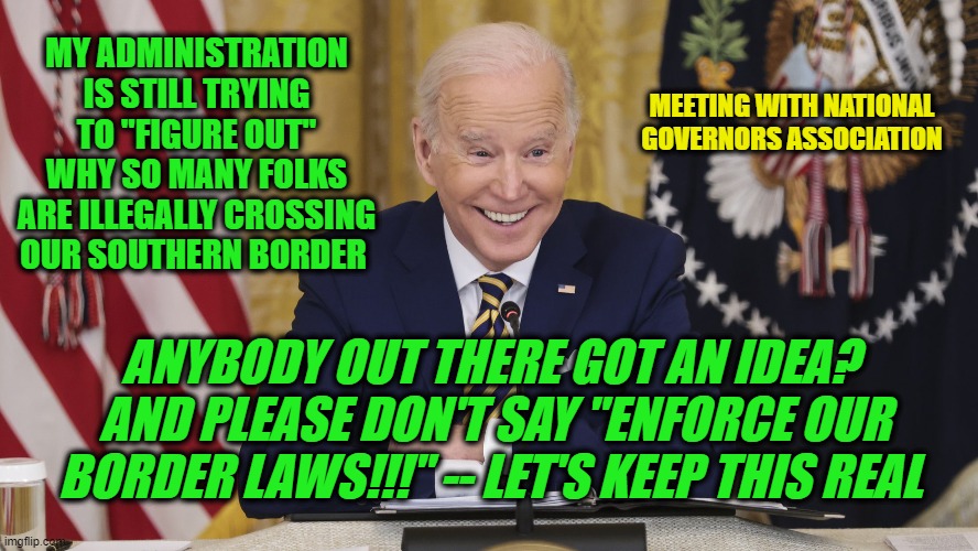 A Riddle Wrapped in a Mystery Inside an Enigma | MY ADMINISTRATION IS STILL TRYING TO "FIGURE OUT" WHY SO MANY FOLKS ARE ILLEGALLY CROSSING OUR SOUTHERN BORDER; MEETING WITH NATIONAL GOVERNORS ASSOCIATION; ANYBODY OUT THERE GOT AN IDEA?  AND PLEASE DON'T SAY "ENFORCE OUR BORDER LAWS!!!" -- LET'S KEEP THIS REAL | image tagged in joe biden,biden administration,illegal immigration,national governors association | made w/ Imgflip meme maker