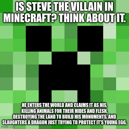 Scumbag Minecraft Meme | IS STEVE THE VILLAIN IN MINECRAFT? THINK ABOUT IT. HE ENTERS THE WORLD AND CLAIMS IT AS HIS, KILLING ANIMALS FOR THEIR HIDES AND FLESH, DESTROYING THE LAND TO BUILD HIS MONUMENTS, AND SLAUGHTERS A DRAGON JUST TRYING TO PROTECT IT'S YOUNG EGG. | image tagged in memes,scumbag minecraft | made w/ Imgflip meme maker
