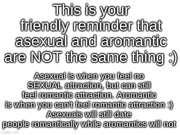 This has been a friendly lil PSA | This is your friendly reminder that asexual and aromantic are NOT the same thing :); Asexual is when you feel no SEXUAL attraction, but can still feel romantic attraction. Aromantic is when you can't feel romantic attraction :)
Asexuals will still date people romantically while aromantics will not | image tagged in blank white template,lgbtq,asexual,psa | made w/ Imgflip meme maker