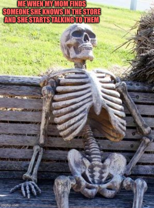 fax | ME WHEN MY MOM FINDS SOMEONE SHE KNOWS IN THE STORE AND SHE STARTS TALKING TO THEM | image tagged in memes,waiting skeleton | made w/ Imgflip meme maker