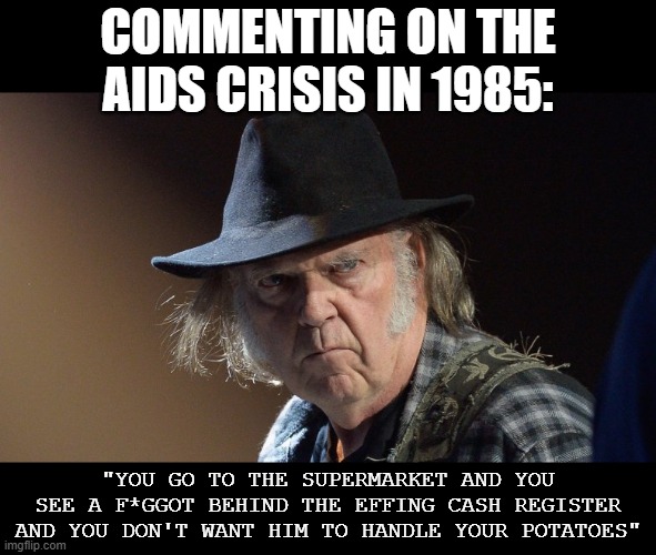 The guy lecturing us on morals is the same guy who shouted "homophobic" slurs. | COMMENTING ON THE AIDS CRISIS IN 1985:; "YOU GO TO THE SUPERMARKET AND YOU SEE A F*GGOT BEHIND THE EFFING CASH REGISTER AND YOU DON'T WANT HIM TO HANDLE YOUR POTATOES" | image tagged in senile neil young | made w/ Imgflip meme maker