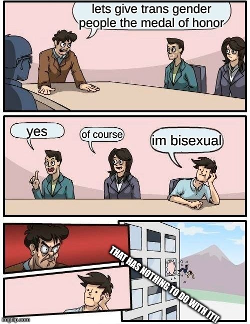 Boardroom Meeting Suggestion Meme | lets give trans gender people the medal of honor; yes; of course; im bisexual; THAT HAS NOTHING TO DO WITH IT!! | image tagged in memes,boardroom meeting suggestion | made w/ Imgflip meme maker