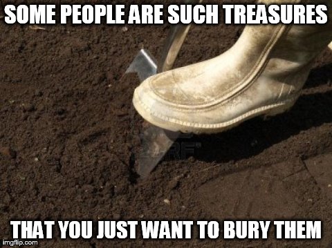 SOME PEOPLE ARE SUCH TREASURES THAT YOU JUST WANT TO BURY THEM | image tagged in funny | made w/ Imgflip meme maker