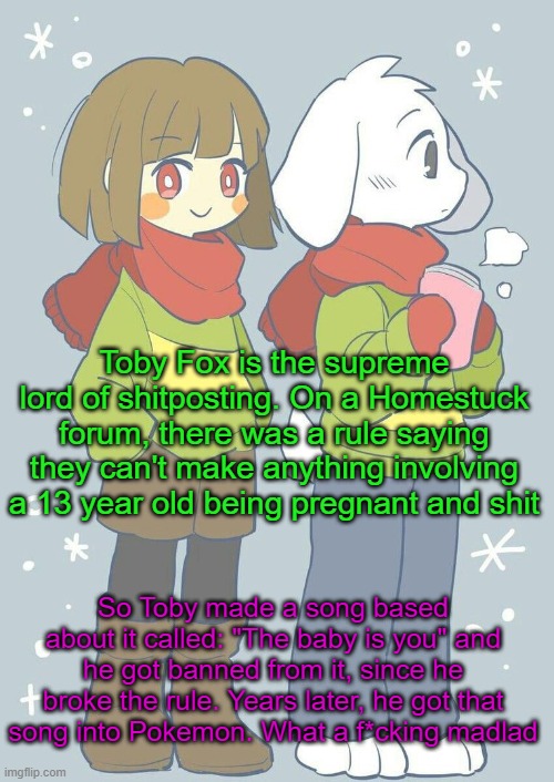 And Game Freak didn't know it. | Toby Fox is the supreme lord of shitposting. On a Homestuck forum, there was a rule saying they can't make anything involving a 13 year old being pregnant and shit; So Toby made a song based about it called: "The baby is you" and he got banned from it, since he broke the rule. Years later, he got that song into Pokemon. What a f*cking madlad | image tagged in asriel winter temp | made w/ Imgflip meme maker
