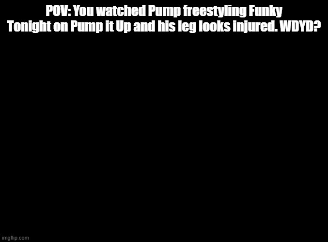 Do you wanna funky music? | POV: You watched Pump freestyling Funky Tonight on Pump it Up and his leg looks injured. WDYD? | image tagged in blank black,rp,pump it up | made w/ Imgflip meme maker