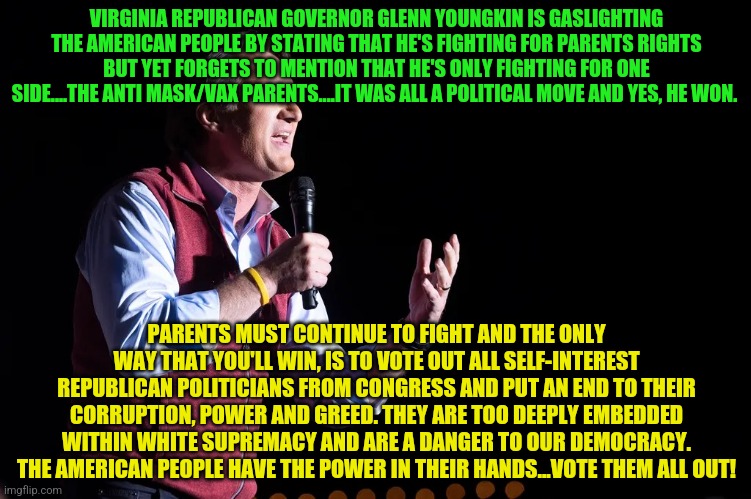 Youngkin | VIRGINIA REPUBLICAN GOVERNOR GLENN YOUNGKIN IS GASLIGHTING THE AMERICAN PEOPLE BY STATING THAT HE'S FIGHTING FOR PARENTS RIGHTS BUT YET FORGETS TO MENTION THAT HE'S ONLY FIGHTING FOR ONE SIDE....THE ANTI MASK/VAX PARENTS....IT WAS ALL A POLITICAL MOVE AND YES, HE WON. PARENTS MUST CONTINUE TO FIGHT AND THE ONLY WAY THAT YOU'LL WIN, IS TO VOTE OUT ALL SELF-INTEREST REPUBLICAN POLITICIANS FROM CONGRESS AND PUT AN END TO THEIR CORRUPTION, POWER AND GREED. THEY ARE TOO DEEPLY EMBEDDED WITHIN WHITE SUPREMACY AND ARE A DANGER TO OUR DEMOCRACY. THE AMERICAN PEOPLE HAVE THE POWER IN THEIR HANDS...VOTE THEM ALL OUT! | image tagged in youngkin | made w/ Imgflip meme maker