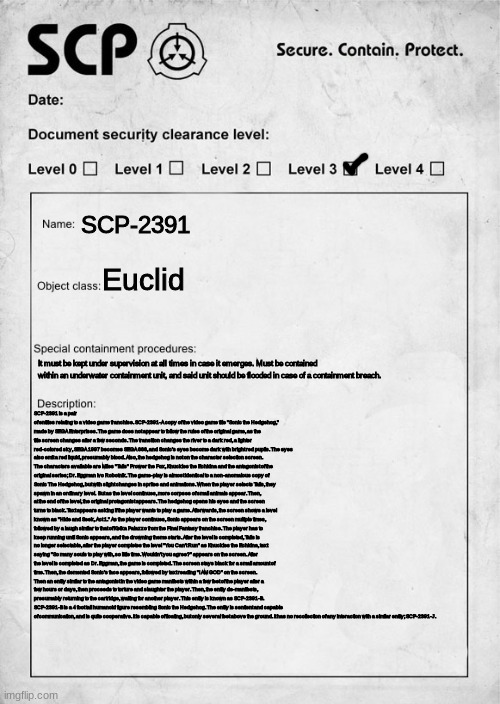 oh no, more cringe | SCP-2391; Euclid; It must be kept under supervision at all times in case it emerges. Must be contained within an underwater containment unit, and said unit should be flooded in case of a containment breach. SCP-2391 is a pair of entities relating to a video game franchise. SCP-2391-A copy of the video game title "Sonic the Hedgehog," made by SEGA Enterprises. The game does not appear to follow the rules of the original game, as the title screen changes after a few seconds. The transition changes the river to a dark red, a lighter red-colored sky, SEGA 1997 becomes SEGA 666, and Sonic's eyes become dark with bright red pupils. The eyes also emit a red liquid, presumably blood. Also, the hedgehog is not on the character selection screen. The characters available are Miles "Tails" Prower the Fox, Knuckles the Echidna and the antagonist of the original series; Dr. Eggman Ivo Robotnik. The game-play is almost identical to a non-anomalous copy of Sonic The Hedgehog, but with slight changes in sprites and animations. When the player selects Tails, they spawn in an ordinary level.  But as the level continues, more corpses of small animals appear. Then, at the end of the level, the original protagonist appears. The hedgehog opens his eyes and the screen turns to black. Text appears asking if the player wants to play a game. Afterwards, the screen shows a level known as "Hide and Seek, Act 1." As the player continues, Sonic appears on the screen multiple times, followed by a laugh similar to that of Kefka Palazzo from the Final Fantasy franchise. The player has to keep running until Sonic appears, and the drowning theme starts. After the level is completed, Tails is no longer selectable, after the player completes the level "You Can't Run" as Knuckles the Echidna, text saying "So many souls to play with, so little time. Wouldn't you agree?" appears on the screen. After the level is completed as Dr. Eggman, the game is completed. The screen stays black for a small amount of time. Then, the demented Sonic's face appears, followed by text reading "I AM GOD" on the screen.
Then an entity similar to the antagonist in the video game manifests within a few feet of the player after a few hours or days, then proceeds to torture and slaughter the player. Then, the entity de-manifests, presumably returning to the cartridge, waiting for another player. This entity is known as SCP-2391-B. SCP-2391-B is a 4 foot tall humanoid figure resembling Sonic the Hedgehog. The entity is sentient and capable of communication, and is quite cooperative. It is capable of floating, but only several feet above the ground. It has no recollection of any interaction with a similar entity; SCP-2391-J. | image tagged in i spent way too much fking time on this | made w/ Imgflip meme maker