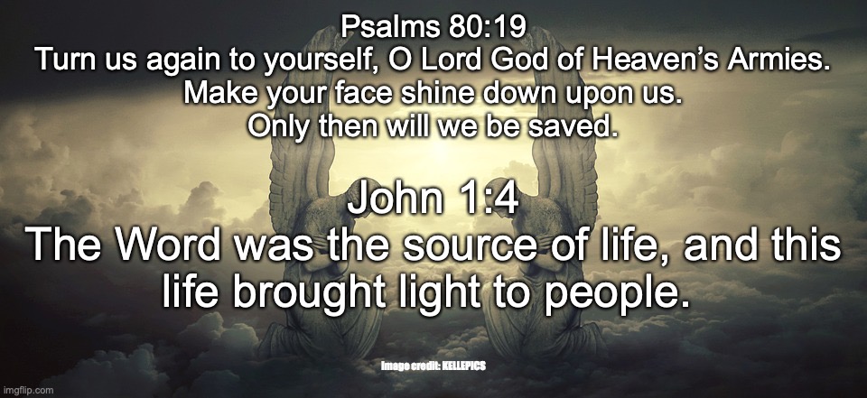 Yeshua HaMashiach – Anointed to Save | Psalms 80:19
Turn us again to yourself, O Lord God of Heaven’s Armies.
Make your face shine down upon us.
Only then will we be saved. John 1:4
The Word was the source of life, and this life brought light to people. Image credit: KELLEPICS | image tagged in yes jesus,the word became flesh | made w/ Imgflip meme maker