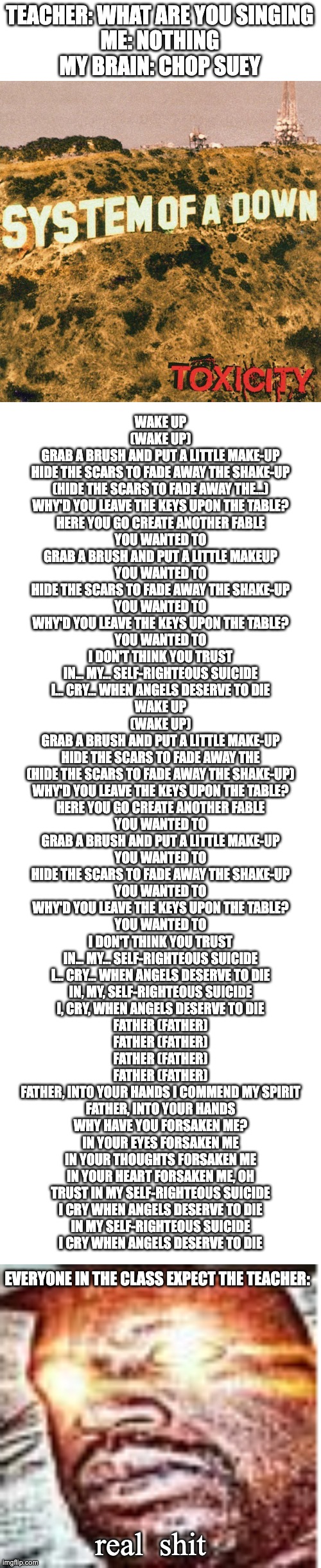 Listening to Chop suey but the teacher hates it and every one loves it I hat life | TEACHER: WHAT ARE YOU SINGING
ME: NOTHING
MY BRAIN: CHOP SUEY; WAKE UP
(WAKE UP)
GRAB A BRUSH AND PUT A LITTLE MAKE-UP
HIDE THE SCARS TO FADE AWAY THE SHAKE-UP
(HIDE THE SCARS TO FADE AWAY THE...)
WHY'D YOU LEAVE THE KEYS UPON THE TABLE?
HERE YOU GO CREATE ANOTHER FABLE
YOU WANTED TO
GRAB A BRUSH AND PUT A LITTLE MAKEUP
YOU WANTED TO
HIDE THE SCARS TO FADE AWAY THE SHAKE-UP
YOU WANTED TO
WHY'D YOU LEAVE THE KEYS UPON THE TABLE?
YOU WANTED TO
I DON'T THINK YOU TRUST
IN... MY... SELF-RIGHTEOUS SUICIDE
I... CRY... WHEN ANGELS DESERVE TO DIE
WAKE UP
(WAKE UP)
GRAB A BRUSH AND PUT A LITTLE MAKE-UP
HIDE THE SCARS TO FADE AWAY THE
(HIDE THE SCARS TO FADE AWAY THE SHAKE-UP)
WHY'D YOU LEAVE THE KEYS UPON THE TABLE?
HERE YOU GO CREATE ANOTHER FABLE
YOU WANTED TO
GRAB A BRUSH AND PUT A LITTLE MAKE-UP
YOU WANTED TO
HIDE THE SCARS TO FADE AWAY THE SHAKE-UP
YOU WANTED TO
WHY'D YOU LEAVE THE KEYS UPON THE TABLE?
YOU WANTED TO
I DON'T THINK YOU TRUST
IN... MY... SELF-RIGHTEOUS SUICIDE
I... CRY... WHEN ANGELS DESERVE TO DIE
IN, MY, SELF-RIGHTEOUS SUICIDE
I, CRY, WHEN ANGELS DESERVE TO DIE
FATHER (FATHER)
FATHER (FATHER)
FATHER (FATHER)
FATHER (FATHER)
FATHER, INTO YOUR HANDS I COMMEND MY SPIRIT
FATHER, INTO YOUR HANDS
WHY HAVE YOU FORSAKEN ME?
IN YOUR EYES FORSAKEN ME
IN YOUR THOUGHTS FORSAKEN ME
IN YOUR HEART FORSAKEN ME, OH
TRUST IN MY SELF-RIGHTEOUS SUICIDE
I CRY WHEN ANGELS DESERVE TO DIE
IN MY SELF-RIGHTEOUS SUICIDE
I CRY WHEN ANGELS DESERVE TO DIE; EVERYONE IN THE CLASS EXPECT THE TEACHER:; real  shit | image tagged in blank white template,real sh t | made w/ Imgflip meme maker