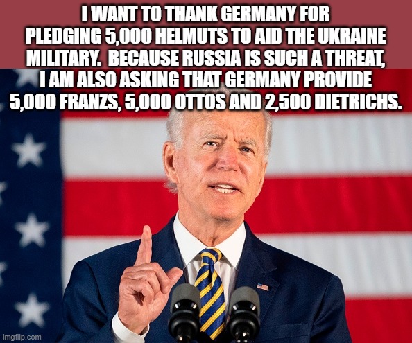 Joe Biden | I WANT TO THANK GERMANY FOR PLEDGING 5,000 HELMUTS TO AID THE UKRAINE MILITARY.  BECAUSE RUSSIA IS SUCH A THREAT, I AM ALSO ASKING THAT GERMANY PROVIDE 5,000 FRANZS, 5,000 OTTOS AND 2,500 DIETRICHS. | image tagged in ukraine | made w/ Imgflip meme maker