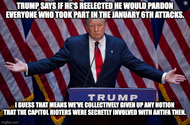 Donald Trump | TRUMP SAYS IF HE'S REELECTED HE WOULD PARDON EVERYONE WHO TOOK PART IN THE JANUARY 6TH ATTACKS. I GUESS THAT MEANS WE'VE COLLECTIVELY GIVEN UP ANY NOTION THAT THE CAPITOL RIOTERS WERE SECRETLY INVOLVED WITH ANTIFA THEN. | image tagged in donald trump,antifa,january 6th,capitol hill,fascism | made w/ Imgflip meme maker