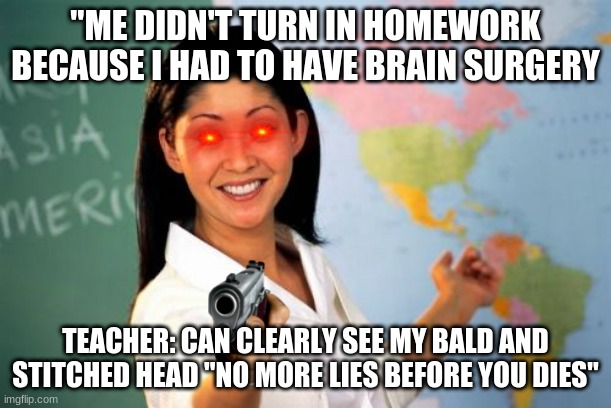 evil teachers | "ME DIDN'T TURN IN HOMEWORK BECAUSE I HAD TO HAVE BRAIN SURGERY; TEACHER: CAN CLEARLY SEE MY BALD AND STITCHED HEAD "NO MORE LIES BEFORE YOU DIES" | image tagged in memes,unhelpful high school teacher | made w/ Imgflip meme maker