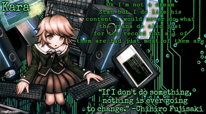 Kara's Chihiro temp | Ok I'm not a dream Stan but I do like his content I would never do what the stans do also just for the record not all of them are bad just most of them are | image tagged in kara's chihiro temp | made w/ Imgflip meme maker