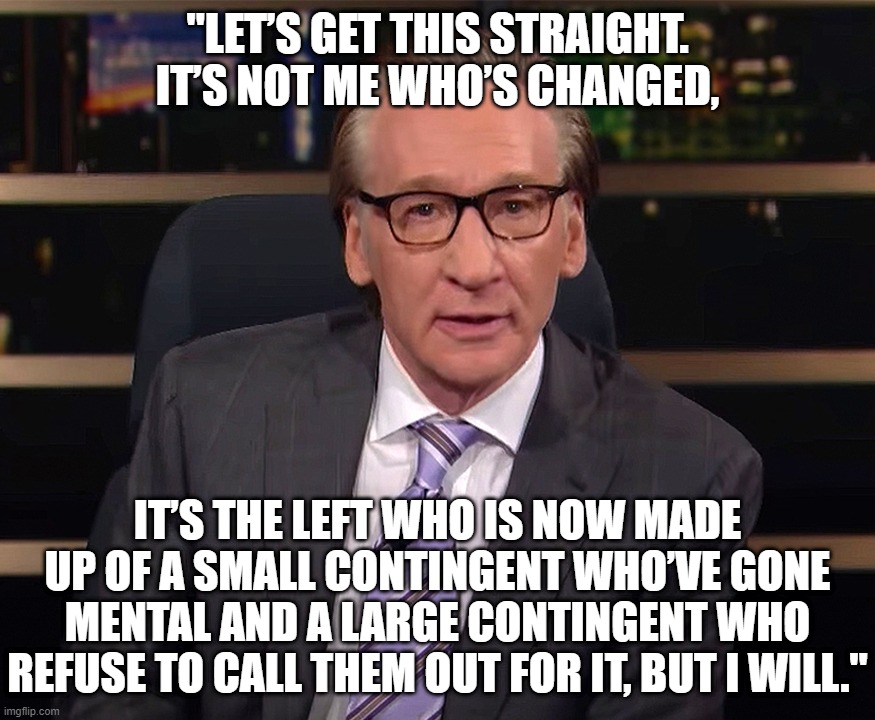 I'm no fan of Maher, but when someone is correct... well, then they're correct. | "LET’S GET THIS STRAIGHT. IT’S NOT ME WHO’S CHANGED, IT’S THE LEFT WHO IS NOW MADE UP OF A SMALL CONTINGENT WHO’VE GONE MENTAL AND A LARGE CONTINGENT WHO REFUSE TO CALL THEM OUT FOR IT, BUT I WILL." | image tagged in triggered liberal,liberal hypocrisy,hollywood liberals,liberals problem,bill maher | made w/ Imgflip meme maker