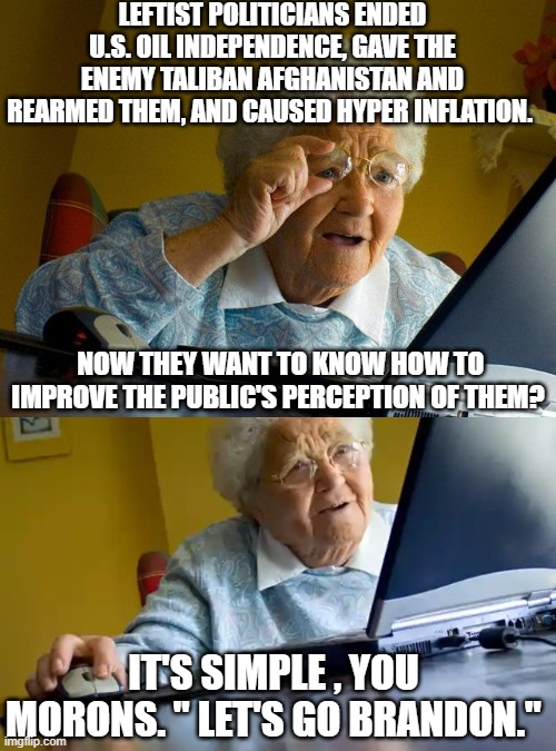 Granny is not easily fooled. | LEFTIST POLITICIANS ENDED U.S. OIL INDEPENDENCE, GAVE THE ENEMY TALIBAN AFGHANISTAN AND REARMED THEM, AND CAUSED HYPER INFLATION. NOW THEY WANT TO KNOW HOW TO IMPROVE THE PUBLIC'S PERCEPTION OF THEM? IT'S SIMPLE , YOU MORONS. " LET'S GO BRANDON." | image tagged in lgb,dem politicians | made w/ Imgflip meme maker