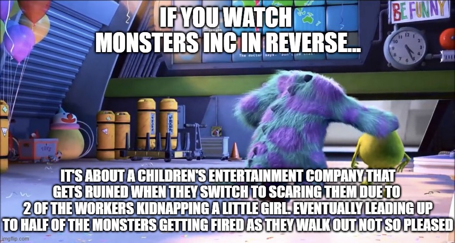 IF YOU WATCH 
MONSTERS INC IN REVERSE... IT'S ABOUT A CHILDREN'S ENTERTAINMENT COMPANY THAT GETS RUINED WHEN THEY SWITCH TO SCARING THEM DUE TO 
2 OF THE WORKERS KIDNAPPING A LITTLE GIRL. EVENTUALLY LEADING UP TO HALF OF THE MONSTERS GETTING FIRED AS THEY WALK OUT NOT SO PLEASED | image tagged in monsters inc,memes,if you watch it backwards | made w/ Imgflip meme maker