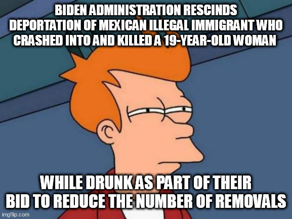 Futurama Fry | BIDEN ADMINISTRATION RESCINDS DEPORTATION OF MEXICAN ILLEGAL IMMIGRANT WHO CRASHED INTO AND KILLED A 19-YEAR-OLD WOMAN; WHILE DRUNK AS PART OF THEIR BID TO REDUCE THE NUMBER OF REMOVALS | image tagged in memes,futurama fry | made w/ Imgflip meme maker