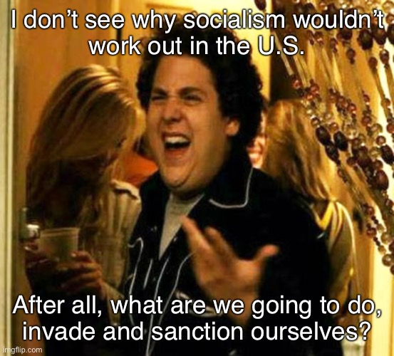 Right? | I don’t see why socialism wouldn’t
work out in the U.S. After all, what are we going to do,
invade and sanction ourselves? | image tagged in socialism,america,united states,us military,sanctions,coup | made w/ Imgflip meme maker