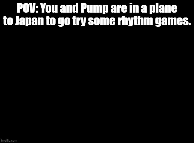 *insert title here* | POV: You and Pump are in a plane to Japan to go try some rhythm games. | image tagged in blank black,insert tags here | made w/ Imgflip meme maker