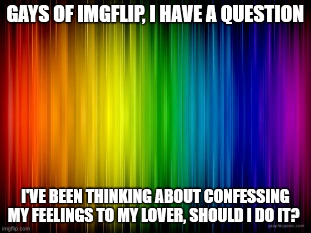 please help a brother out! | GAYS OF IMGFLIP, I HAVE A QUESTION; I'VE BEEN THINKING ABOUT CONFESSING MY FEELINGS TO MY LOVER, SHOULD I DO IT? | image tagged in rainbow background | made w/ Imgflip meme maker