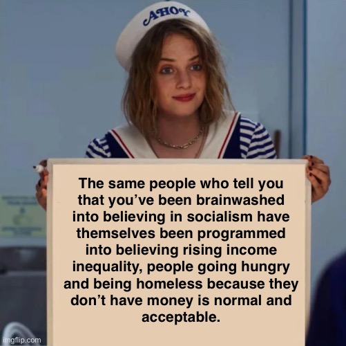 A system that allows hunger amidst abundance has no right to exist. | The same people who tell you
that you’ve been brainwashed
into believing in socialism have
themselves been programmed
into believing rising income
inequality, people going hungry
and being homeless because they
don’t have money is normal and
acceptable. | image tagged in robin stranger things meme,capitalism,anti-capitalist,socialism,conservative logic,indoctrination | made w/ Imgflip meme maker