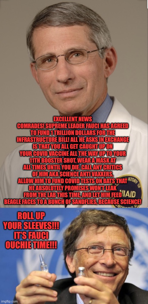 Criticism of this proposal is an attack on science, Fauci said so | EXCELLENT NEWS COMRADES! SUPREME LEADER FAUCI HAS AGREED TO FUND 1 TRILLION DOLLARS FOR THE INFRASTRUCTURE BILL! ALL HE ASKS IN EXCHANGE IS THAT YOU ALL GET CAUGHT UP ON YOUR COVID VACCINE ALL THE WAY UP TO YOUR 11TH BOOSTER SHOT, WEAR A MASK AT ALL TIMES UNTIL YOU DIE, CALL ANY CRITICS OF HIM AKA SCIENCE ANTI VAXXERS, ALLOW HIM TO FUND COVID TESTS ON BATS THAT HE ABSOLUTELY PROMISES WON’T LEAK FROM THE LAB THIS TIME, AND LET HIM FEED BEAGLE FACES TO A BUNCH OF SANDFLIES, BECAUSE SCIENCE! ROLL UP YOUR SLEEVES!!! IT’S FAUCI OUCHIE TIME!!! | image tagged in dr fauci,bill gates loves vaccines | made w/ Imgflip meme maker