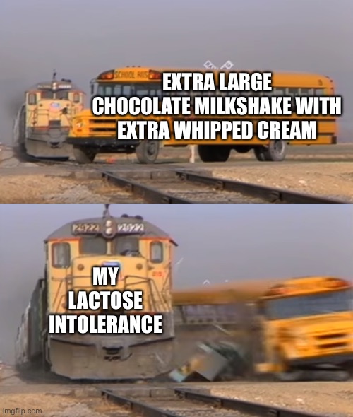 A train hitting a school bus | EXTRA LARGE CHOCOLATE MILKSHAKE WITH EXTRA WHIPPED CREAM; MY LACTOSE INTOLERANCE | image tagged in a train hitting a school bus | made w/ Imgflip meme maker