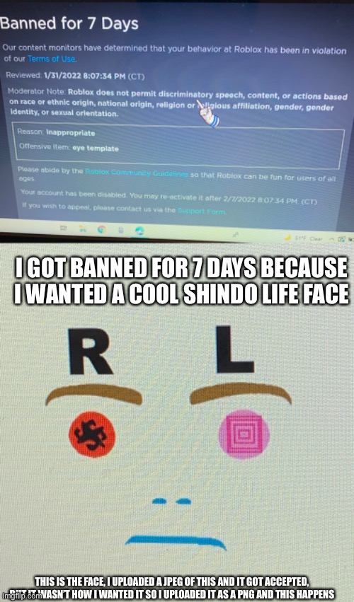 Bruh how | I GOT BANNED FOR 7 DAYS BECAUSE I WANTED A COOL SHINDO LIFE FACE; THIS IS THE FACE, I UPLOADED A JPEG OF THIS AND IT GOT ACCEPTED, BUT IT WASN’T HOW I WANTED IT SO I UPLOADED IT AS A PNG AND THIS HAPPENS | image tagged in banned | made w/ Imgflip meme maker