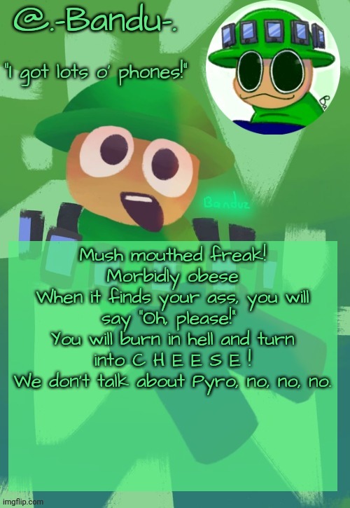 Bandu's ebik announcement temp by Bandu | Mush mouthed freak!
Morbidly obese
When it finds your ass, you will say “Oh, please!” 
You will burn in hell and turn into C H E E S E !
We don't talk about Pyro, no, no, no. | image tagged in bandu's ebik announcement temp by bandu | made w/ Imgflip meme maker