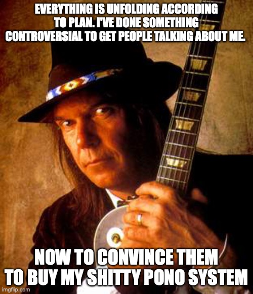 Neil Young | EVERYTHING IS UNFOLDING ACCORDING TO PLAN. I'VE DONE SOMETHING CONTROVERSIAL TO GET PEOPLE TALKING ABOUT ME. NOW TO CONVINCE THEM TO BUY MY SHITTY PONO SYSTEM | image tagged in neil young | made w/ Imgflip meme maker