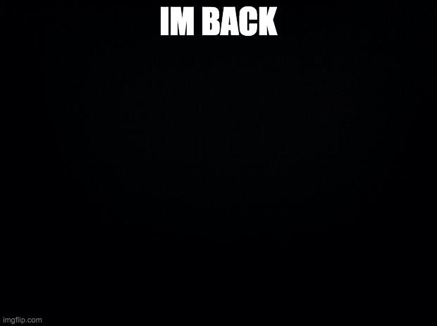. | IM BACK | image tagged in black background | made w/ Imgflip meme maker