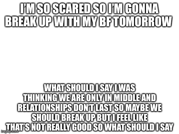 Blank White Template | I’M SO SCARED SO I’M GONNA BREAK UP WITH MY BF TOMORROW; WHAT SHOULD I SAY I WAS THINKING WE ARE ONLY IN MIDDLE AND RELATIONSHIPS DON’T LAST SO MAYBE WE SHOULD BREAK UP BUT I FEEL LIKE THAT’S NOT REALLY GOOD SO WHAT SHOULD I SAY | image tagged in blank white template | made w/ Imgflip meme maker