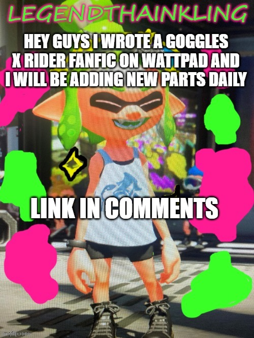 I add new parts daily. | HEY GUYS I WROTE A GOGGLES X RIDER FANFIC ON WATTPAD AND I WILL BE ADDING NEW PARTS DAILY; LINK IN COMMENTS | image tagged in legendthainkling's new temp | made w/ Imgflip meme maker