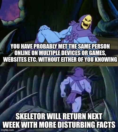 Skeletor disturbing facts | YOU HAVE PROBABLY MET THE SAME PERSON ONLINE ON MULTIPLE DEVICES OR GAMES, WEBSITES ETC. WITHOUT EITHER OF YOU KNOWING; SKELETOR WILL RETURN NEXT WEEK WITH MORE DISTURBING FACTS | image tagged in skeletor disturbing facts | made w/ Imgflip meme maker