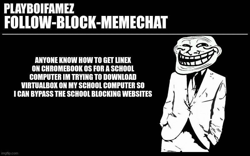 i just wanna watch unrestricted youtube for once... | ANYONE KNOW HOW TO GET LINEX ON CHROMEBOOK OS FOR A SCHOOL COMPUTER IM TRYING TO DOWNLOAD VIRTUALBOX ON MY SCHOOL COMPUTER SO I CAN BYPASS THE SCHOOL BLOCKING WEBSITES | image tagged in trollers font | made w/ Imgflip meme maker