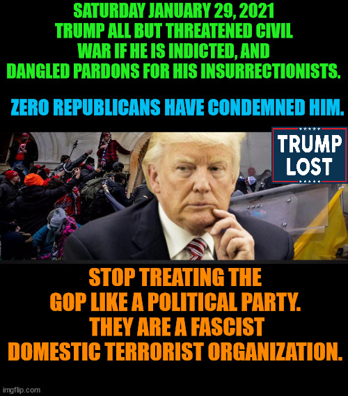 This is the final straw.  Trump must be brought to justice.  Regardless of the consequences. | SATURDAY JANUARY 29, 2021 TRUMP ALL BUT THREATENED CIVIL WAR IF HE IS INDICTED, AND DANGLED PARDONS FOR HIS INSURRECTIONISTS. ZERO REPUBLICANS HAVE CONDEMNED HIM. STOP TREATING THE GOP LIKE A POLITICAL PARTY.  THEY ARE A FASCIST DOMESTIC TERRORIST ORGANIZATION. | image tagged in trump lost,trump traitor,trump fascist,trump hitler,j4j6 | made w/ Imgflip meme maker