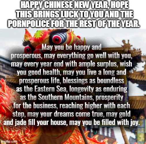 Happy Chinese New Year! | HAPPY CHINESE NEW YEAR, HOPE THIS BRINGS LUCK TO YOU AND THE PORNPOLICE FOR THE REST OF THE YEAR. May you be happy and prosperous, may everything go well with you, may every year end with ample surplus, wish you good health, may you live a long and prosperous life, blessings as boundless as the Eastern Sea, longevity as enduring as the Southern Mountains, prosperity for the business, reaching higher with each step, may your dreams come true, may gold and jade fill your house, may you be filled with joy. | made w/ Imgflip meme maker