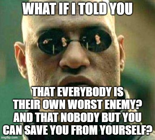 And If You Try To Save Other People From Themselves, You've Got A Messiah Complex | WHAT IF I TOLD YOU; THAT EVERYBODY IS THEIR OWN WORST ENEMY?
AND THAT NOBODY BUT YOU
CAN SAVE YOU FROM YOURSELF? | image tagged in what if i told you,savior,messiah,love yourself,blame,victim | made w/ Imgflip meme maker