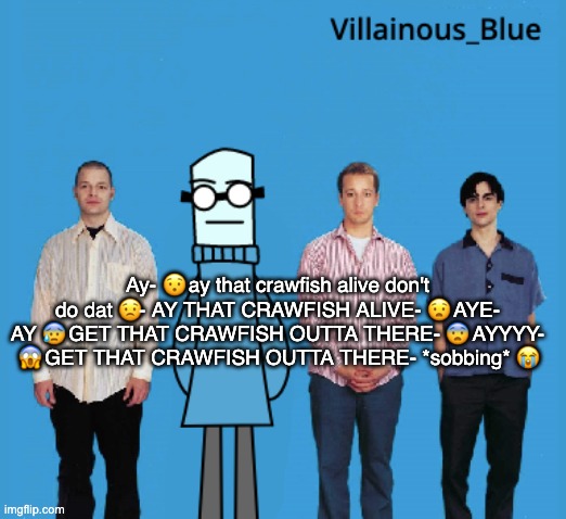 vb | Ay- 😯 ay that crawfish alive don't do dat 😟- AY THAT CRAWFISH ALIVE- 😧 AYE- AY 😰 GET THAT CRAWFISH OUTTA THERE- 😨 AYYYY- 😱 GET THAT CRAWFISH OUTTA THERE- *sobbing* 😭 | image tagged in vb | made w/ Imgflip meme maker