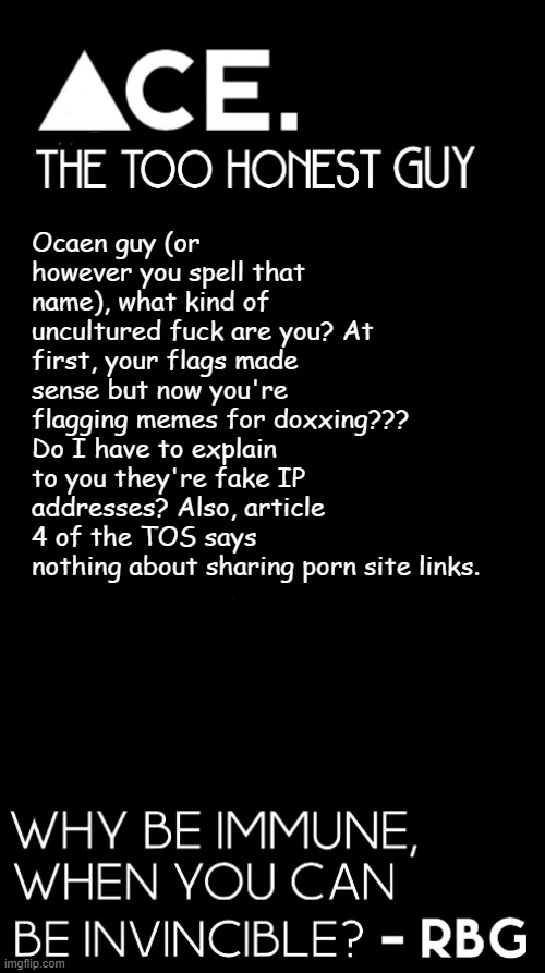 MY GOD!  | Ocaen guy (or however you spell that name), what kind of uncultured fuck are you? At first, your flags made sense but now you're flagging memes for doxxing??? Do I have to explain to you they're fake IP addresses? Also, article 4 of the TOS says nothing about sharing porn site links. | image tagged in spiralz / ace plain template | made w/ Imgflip meme maker